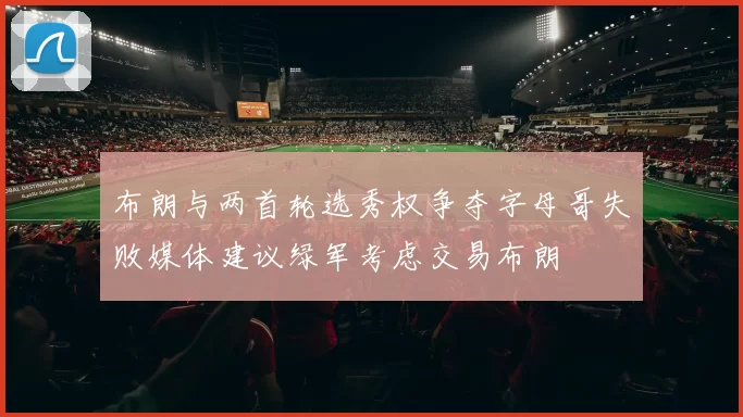 布朗与两首轮选秀权争夺字母哥失败媒体建议绿军考虑交易布朗