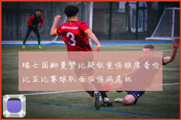 瑞士国脚曼赞比疑似重伤缺席哥伦比亚比赛球队面临伤病危机