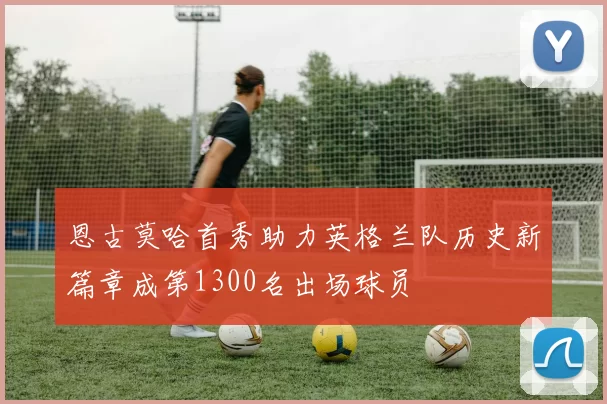 恩古莫哈首秀助力英格兰队历史新篇章成第1300名出场球员