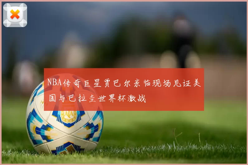 NBA传奇巨星贾巴尔亲临现场见证美国与巴拉圭世界杯激战