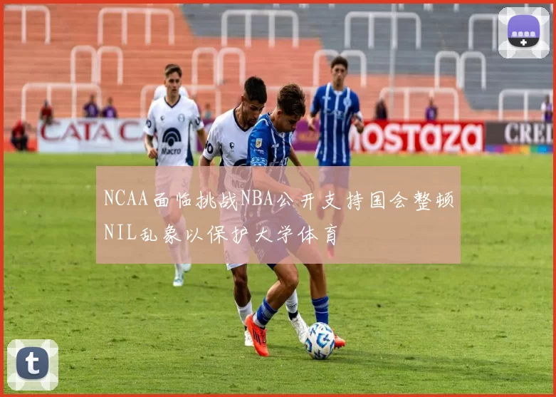 NCAA面临挑战NBA公开支持国会整顿NIL乱象以保护大学体育