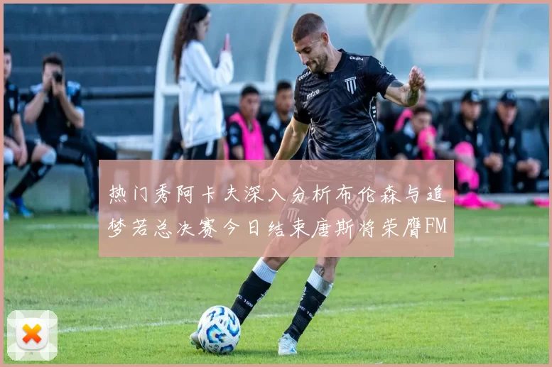 热门秀阿卡夫深入分析布伦森与追梦若总决赛今日结束唐斯将荣膺FMVP