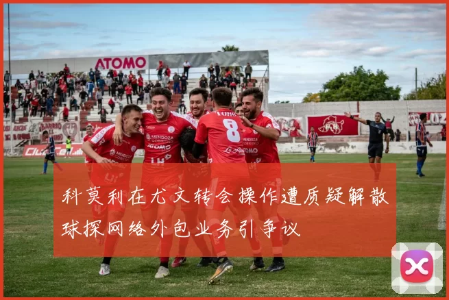科莫利在尤文转会操作遭质疑解散球探网络外包业务引争议