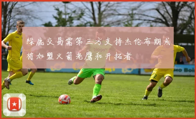 绿鹿交易需第三方支持杰伦布朗或将加盟火箭老鹰和开拓者